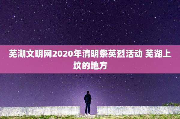 芜湖文明网2020年清明祭英烈活动 芜湖上坟的地方