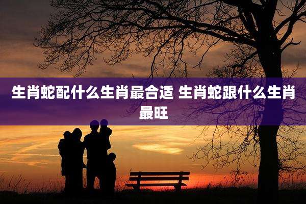 生肖蛇配什么生肖最合适 生肖蛇跟什么生肖最旺