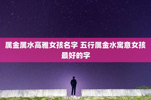 属金属水高雅女孩名字 五行属金水寓意女孩最好的字