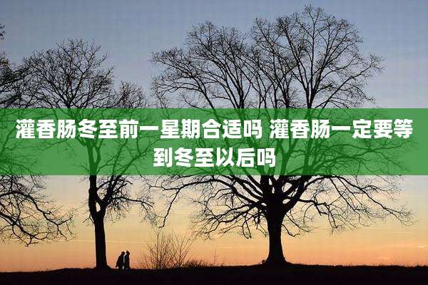 灌香肠冬至前一星期合适吗 灌香肠一定要等到冬至以后吗