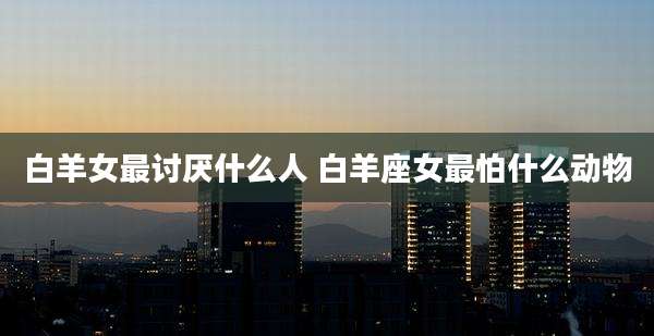 白羊女最讨厌什么人 白羊座女最怕什么动物