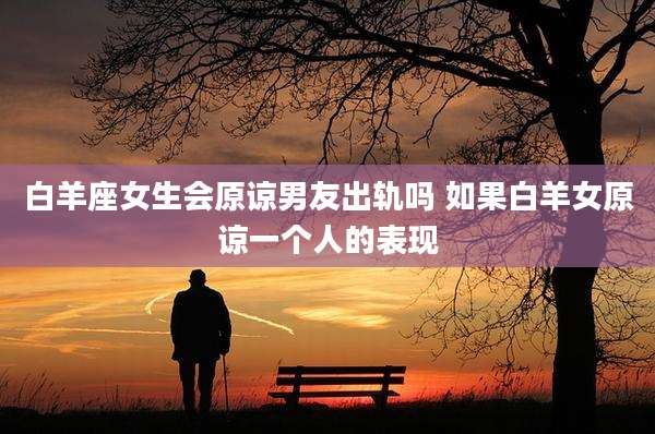 白羊座女生会原谅男友出轨吗 如果白羊女原谅一个人的表现