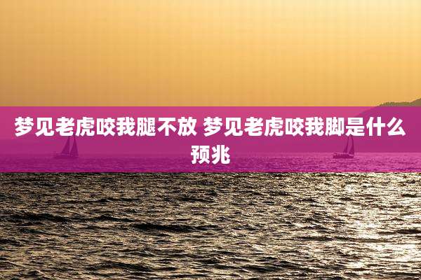 梦见老虎咬我腿不放 梦见老虎咬我脚是什么预兆