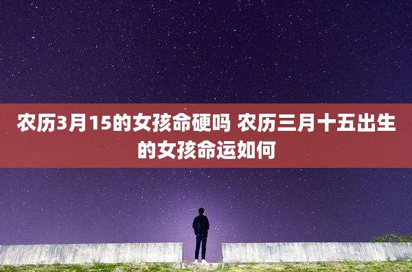 农历3月15的女孩命硬吗 农历三月十五出生的女孩命运如何