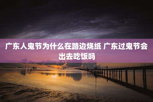 广东人鬼节为什么在路边烧纸 广东过鬼节会出去吃饭吗