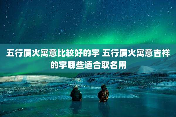 五行属火寓意比较好的字 五行属火寓意吉祥的字哪些适合取名用