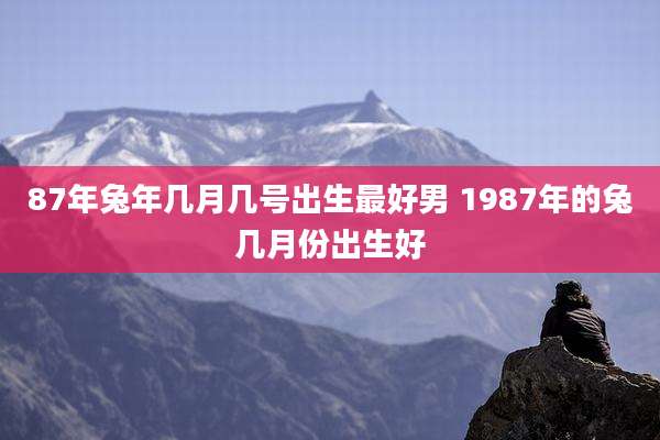 87年兔年几月几号出生最好男 1987年的兔几月份出生好