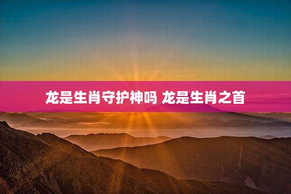 龙是生肖守护神吗 龙是生肖之首