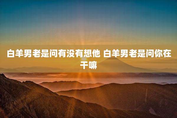 白羊男老是问有没有想他 白羊男老是问你在干嘛