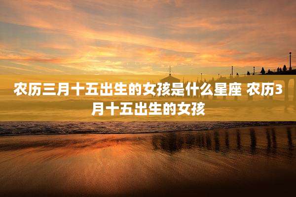 农历三月十五出生的女孩是什么星座 农历3月十五出生的女孩