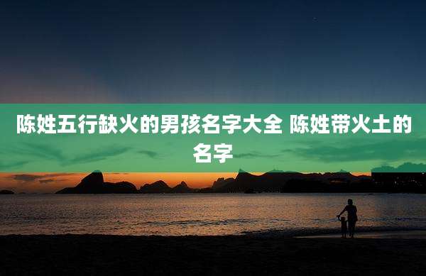 陈姓五行缺火的男孩名字大全 陈姓带火土的名字