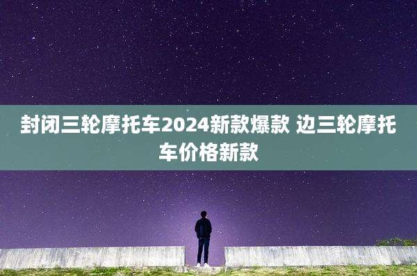 封闭三轮摩托车2024新款爆款 边三轮摩托车价格新款