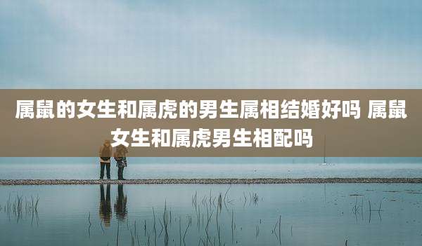 属鼠的女生和属虎的男生属相结婚好吗 属鼠女生和属虎男生相配吗