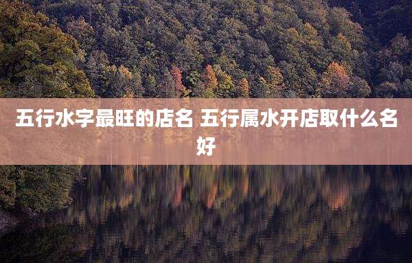 五行水字最旺的店名 五行属水开店取什么名好