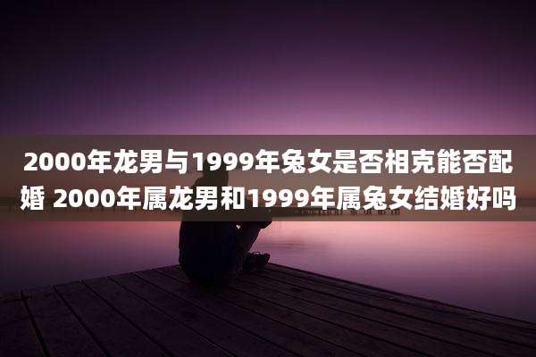 2000年龙男与1999年兔女是否相克能否配婚 2000年属龙男和1999年属兔女结婚好吗