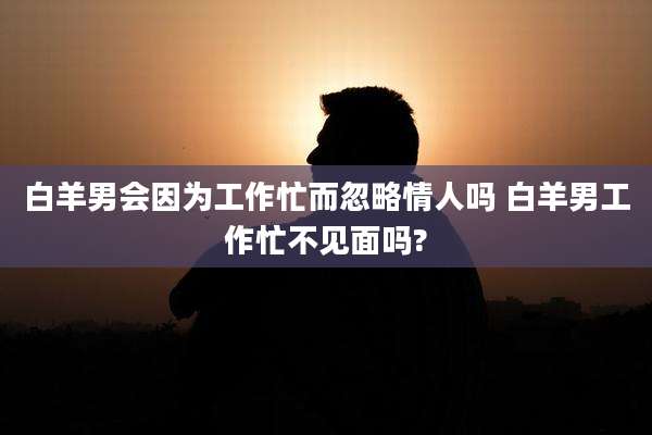 白羊男会因为工作忙而忽略情人吗 白羊男工作忙不见面吗?