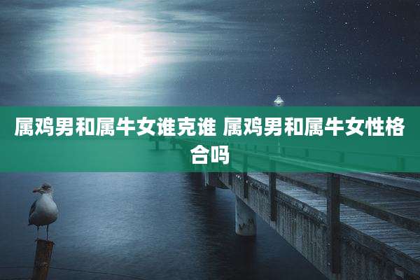 属鸡男和属牛女谁克谁 属鸡男和属牛女性格合吗