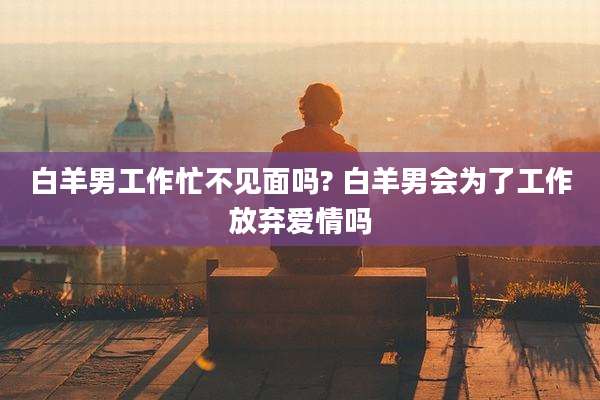 白羊男工作忙不见面吗? 白羊男会为了工作放弃爱情吗