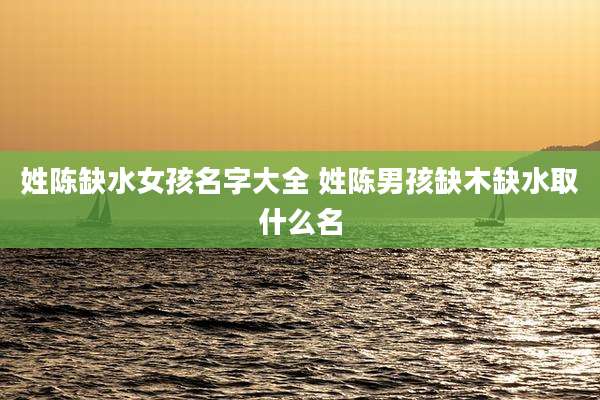 姓陈缺水女孩名字大全 姓陈男孩缺木缺水取什么名
