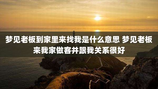 梦见老板到家里来找我是什么意思 梦见老板来我家做客并跟我关系很好