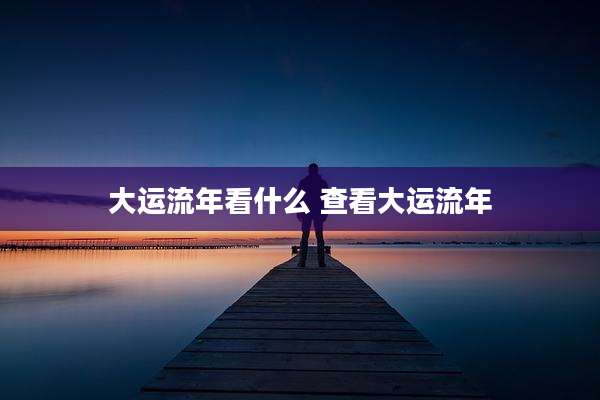 大运流年看什么 查看大运流年