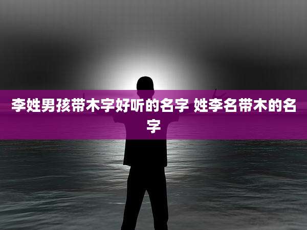 李姓男孩带木字好听的名字 姓李名带木的名字