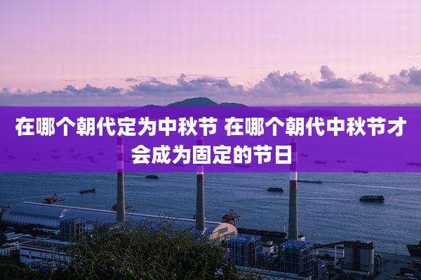 在哪个朝代定为中秋节 在哪个朝代中秋节才会成为固定的节日