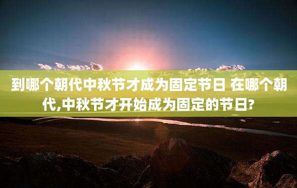 到哪个朝代中秋节才成为固定节日 在哪个朝代,中秋节才开始成为固定的节日?