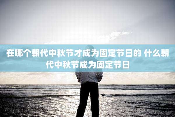 在哪个朝代中秋节才成为固定节日的 什么朝代中秋节成为固定节日