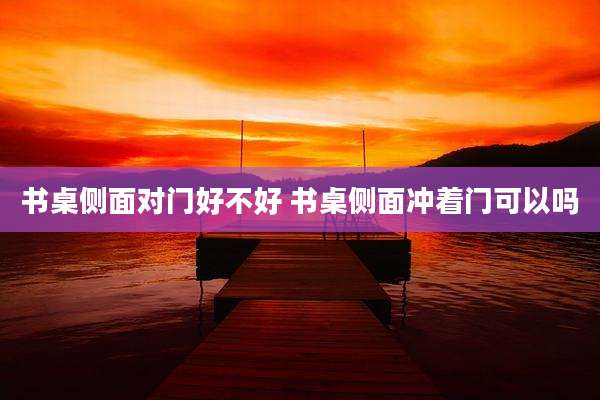 书桌侧面对门好不好 书桌侧面冲着门可以吗