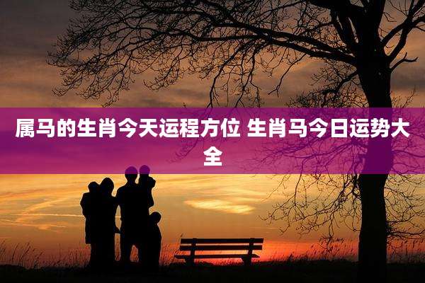 属马的生肖今天运程方位 生肖马今日运势大全