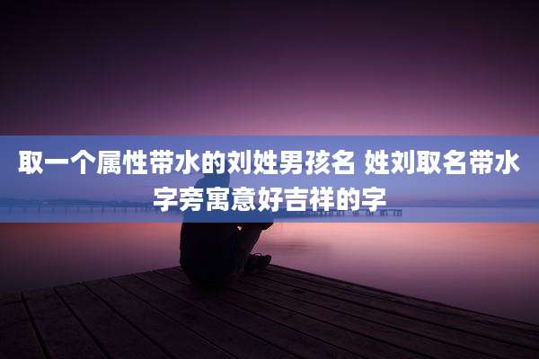 取一个属性带水的刘姓男孩名 姓刘取名带水字旁寓意好吉祥的字