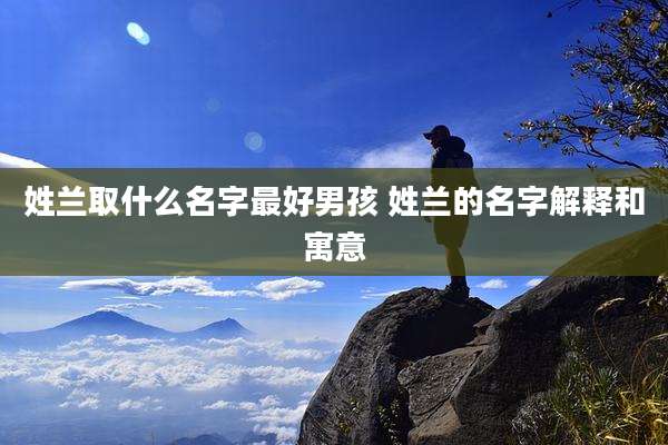 姓兰取什么名字最好男孩 姓兰的名字解释和寓意