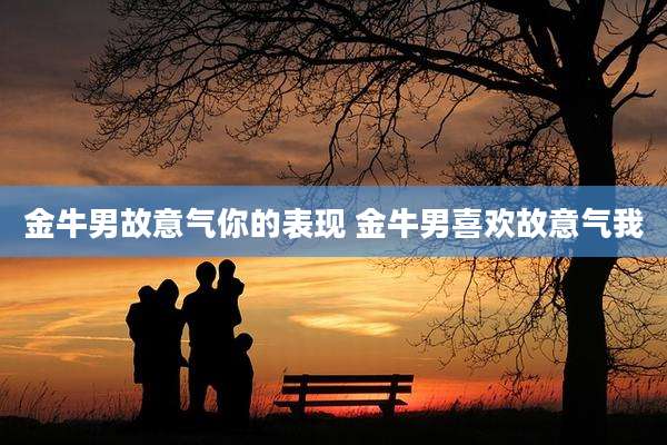 金牛男故意气你的表现 金牛男喜欢故意气我