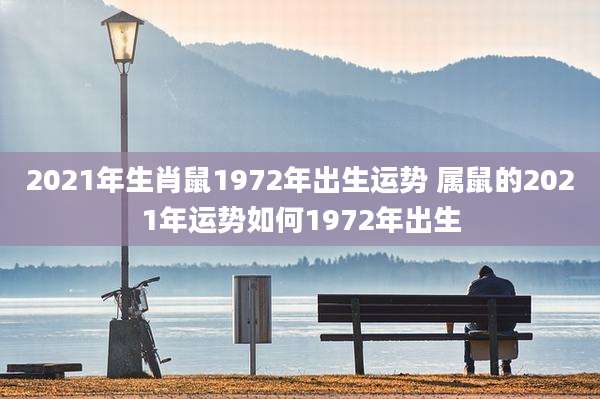 2021年生肖鼠1972年出生运势 属鼠的2021年运势如何1972年出生