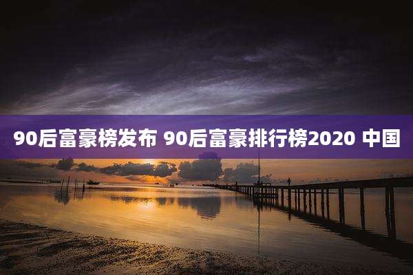 90后富豪榜发布 90后富豪排行榜2020 中国