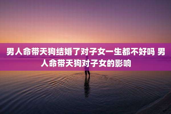 男人命带天狗结婚了对子女一生都不好吗 男人命带天狗对子女的影响