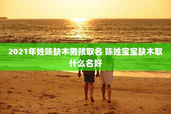 2021年姓陈缺木男孩取名 陈姓宝宝缺木取什么名好