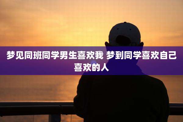 梦见同班同学男生喜欢我 梦到同学喜欢自己喜欢的人