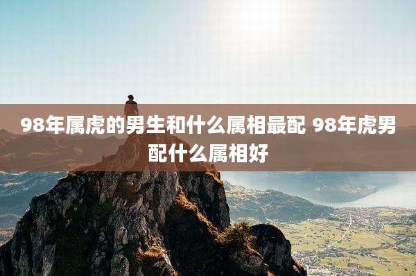 98年属虎的男生和什么属相最配 98年虎男配什么属相好