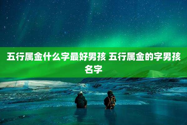 五行属金什么字最好男孩 五行属金的字男孩名字