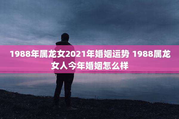 1988年属龙女2021年婚姻运势 1988属龙女人今年婚姻怎么样