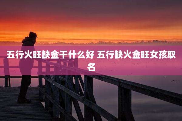 五行火旺缺金干什么好 五行缺火金旺女孩取名
