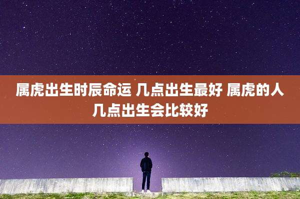 属虎出生时辰命运 几点出生最好 属虎的人几点出生会比较好
