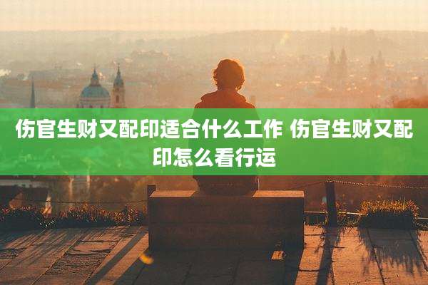 伤官生财又配印适合什么工作 伤官生财又配印怎么看行运