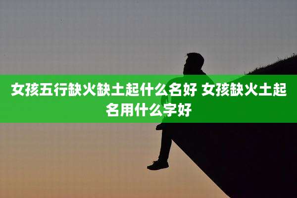 女孩五行缺火缺土起什么名好 女孩缺火土起名用什么字好