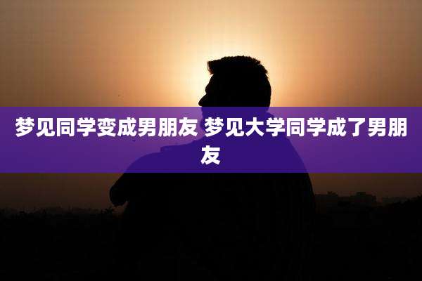 梦见同学变成男朋友 梦见大学同学成了男朋友