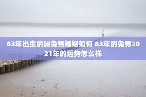 63年出生的属兔男婚姻如何 63年的兔男2021年的运势怎么样