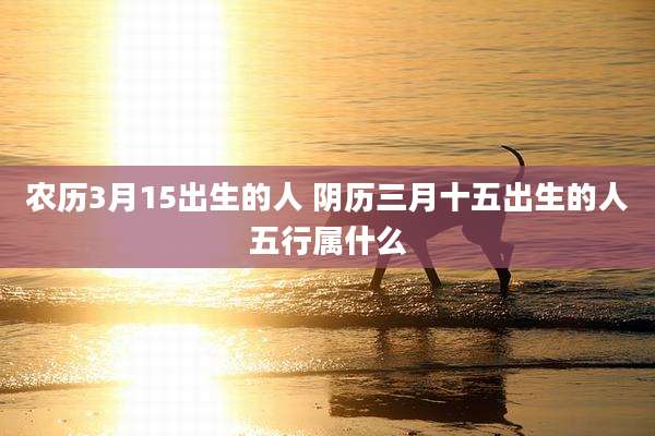 农历3月15出生的人 阴历三月十五出生的人五行属什么
