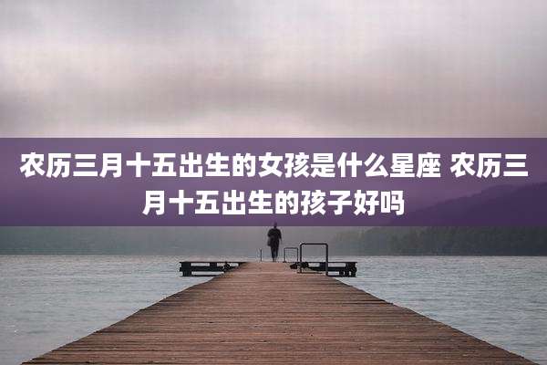 农历三月十五出生的女孩是什么星座 农历三月十五出生的孩子好吗